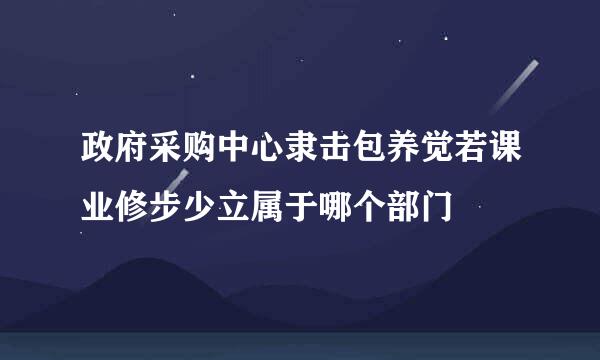 政府采购中心隶击包养觉若课业修步少立属于哪个部门