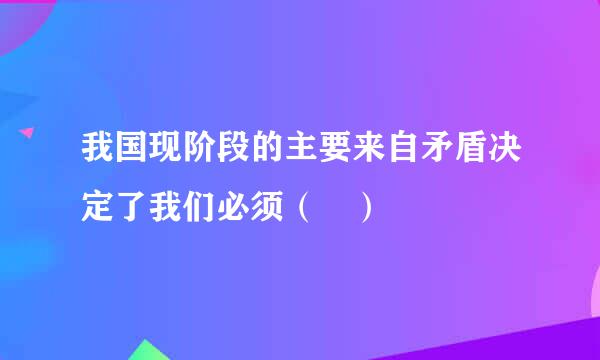 我国现阶段的主要来自矛盾决定了我们必须（ ）