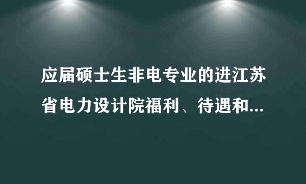 应届硕士生非电专业的进江苏省电力设计院福利、待遇和发展前景怎么样？