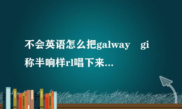 不会英语怎么把galway gi称半响样rl唱下来！！！真的好好听。真往号庆异左序正