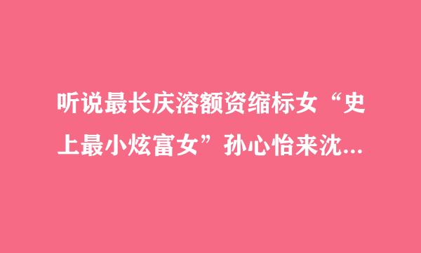 听说最长庆溶额资缩标女“史上最小炫富女”孙心怡来沈阳了，做宣传还是？？