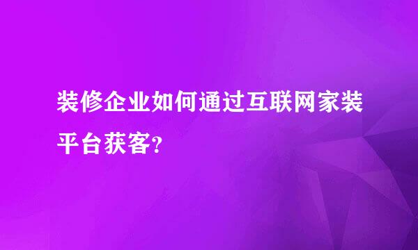 装修企业如何通过互联网家装平台获客？