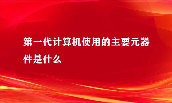 第一代计算机使用的主要元器件是什么