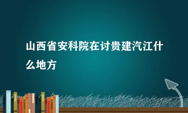 山西省安科院在讨贵建汽江什么地方