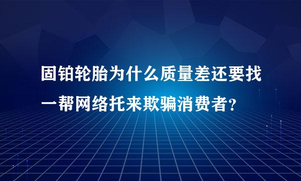 固铂轮胎为什么质量差还要找一帮网络托来欺骗消费者？