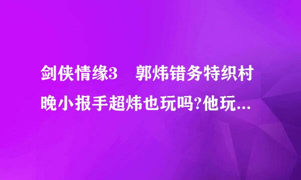 剑侠情缘3 郭炜错务特织村晚小报手超炜也玩吗?他玩纯阳?除了纯阳他还玩什么?(最主要的)