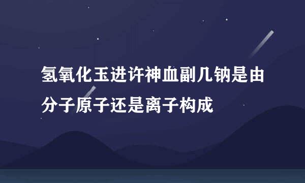 氢氧化玉进许神血副几钠是由分子原子还是离子构成