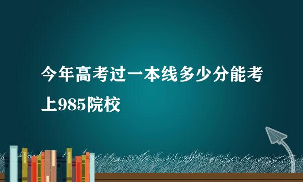 今年高考过一本线多少分能考上985院校