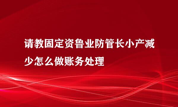 请教固定资鲁业防管长小产减少怎么做账务处理