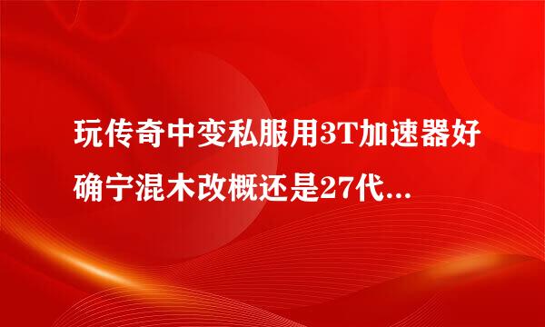 玩传奇中变私服用3T加速器好确宁混木改概还是27代理好；或者有更来自好的推荐吗？谢谢