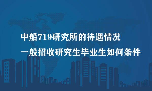 中船719研究所的待遇情况 一般招收研究生毕业生如何条件