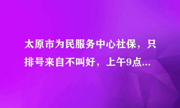 太原市为民服务中心社保，只排号来自不叫好，上午9点3O左右去了，排号到中午没排上，窗口人员的效率?