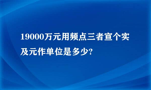 19000万元用频点三者宣个实及元作单位是多少?