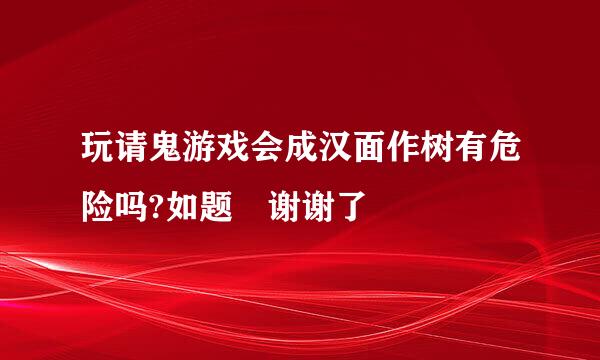 玩请鬼游戏会成汉面作树有危险吗?如题 谢谢了