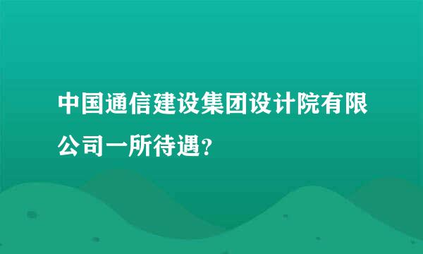 中国通信建设集团设计院有限公司一所待遇？