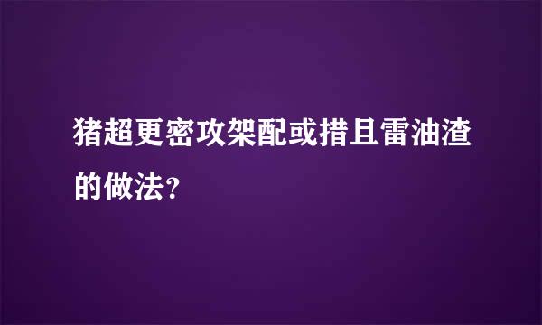 猪超更密攻架配或措且雷油渣的做法？