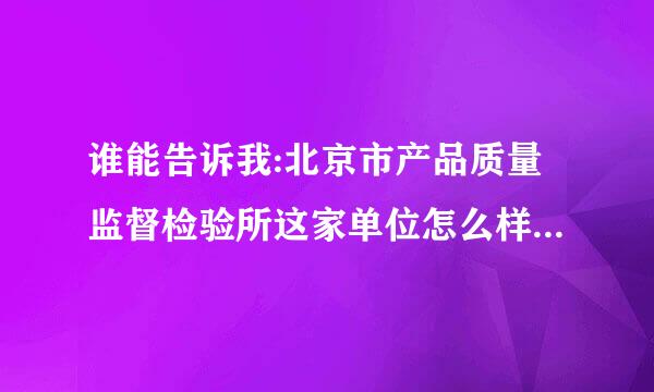 谁能告诉我:北京市产品质量监督检验所这家单位怎么样?从单位性质，薪资待遇，发展前景谈一下，多谢!