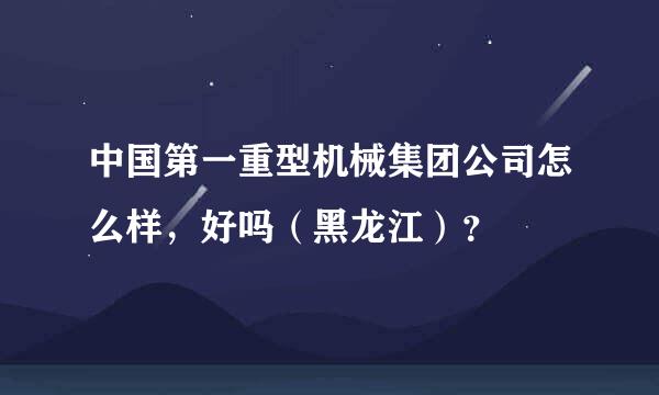 中国第一重型机械集团公司怎么样，好吗（黑龙江）？