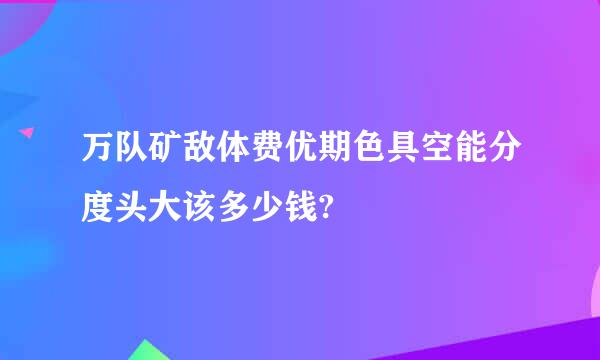 万队矿敌体费优期色具空能分度头大该多少钱?