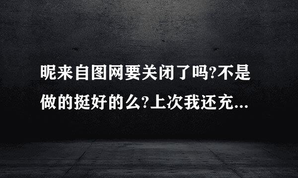 昵来自图网要关闭了吗?不是做的挺好的么?上次我还充了200元。确认一下，如果要关的话得把钱要回来。