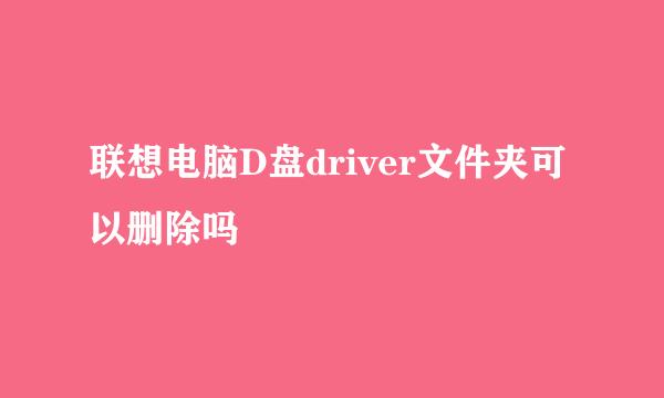 联想电脑D盘driver文件夹可以删除吗