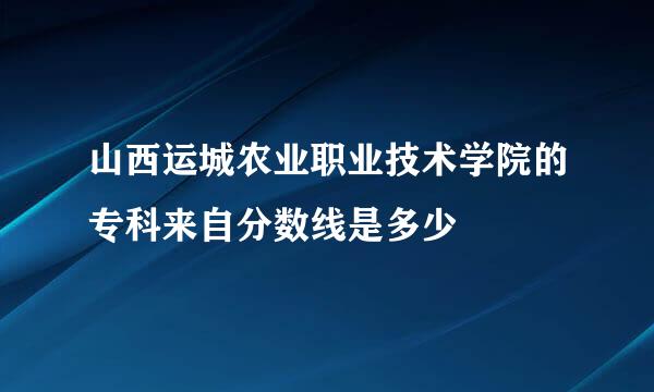 山西运城农业职业技术学院的专科来自分数线是多少