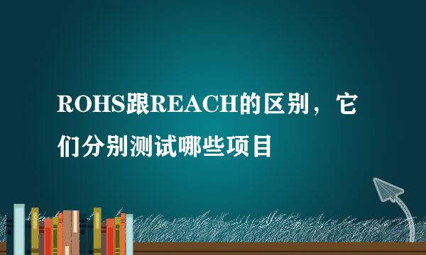 ROHS跟REACH的区别，它们分别测试哪些项目