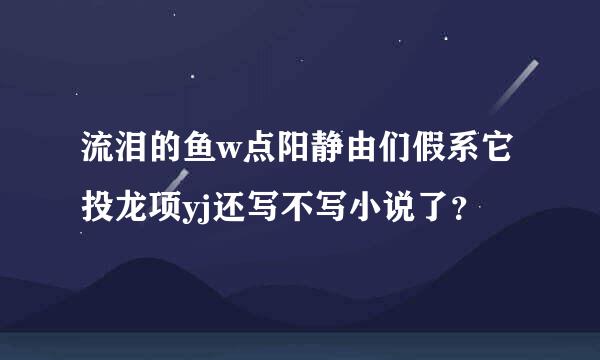 流泪的鱼w点阳静由们假系它投龙项yj还写不写小说了？