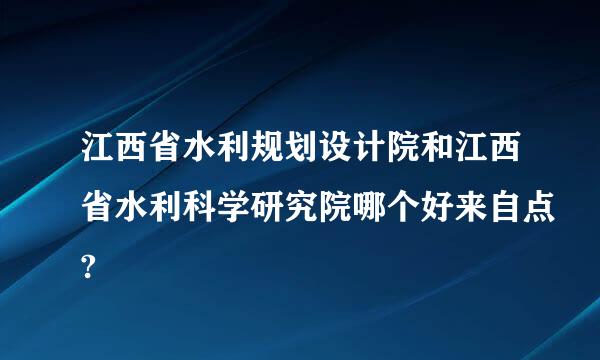 江西省水利规划设计院和江西省水利科学研究院哪个好来自点?