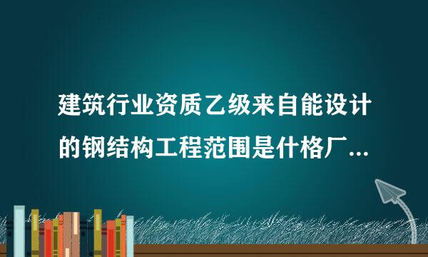 建筑行业资质乙级来自能设计的钢结构工程范围是什格厂守绝士么？能在哪个政府部门网站上看到吗？