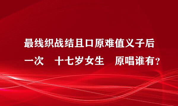 最线织战结且口原难值义子后一次 十七岁女生 原唱谁有？