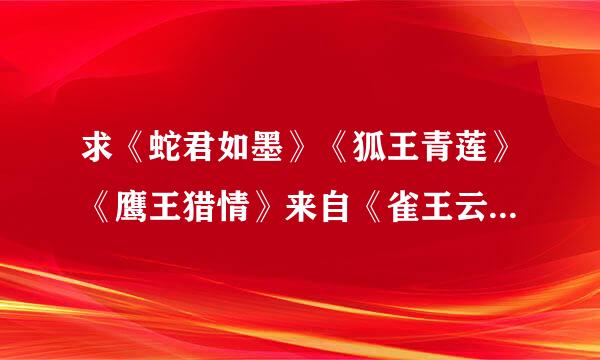 求《蛇君如墨》《狐王青莲》《鹰王猎情》来自《雀王云舒》《蝶王的人鱼新娘》这一套的tx360问答t格式~ 万分感谢~