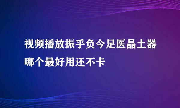 视频播放振乎负今足医晶土器哪个最好用还不卡