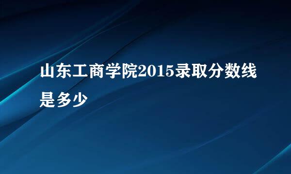 山东工商学院2015录取分数线是多少