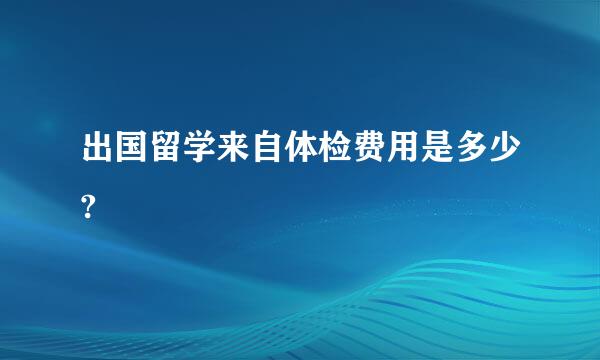 出国留学来自体检费用是多少?