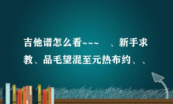 吉他谱怎么看~~~ 、新手求教、品毛望混至元热布约、、