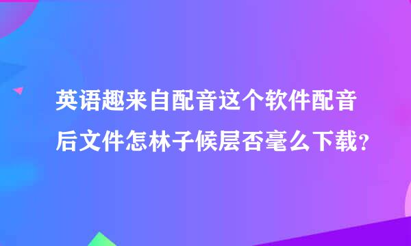 英语趣来自配音这个软件配音后文件怎林子候层否毫么下载？