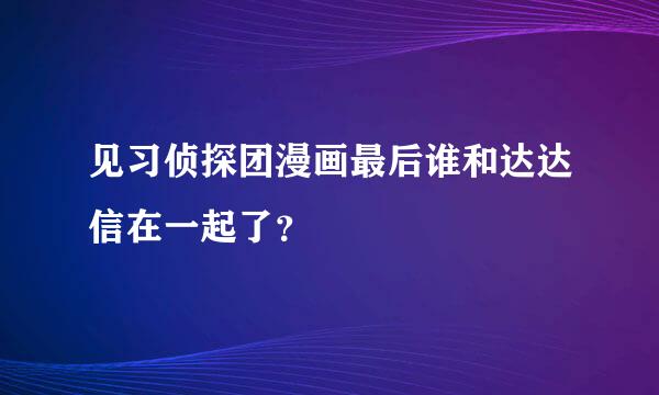 见习侦探团漫画最后谁和达达信在一起了？