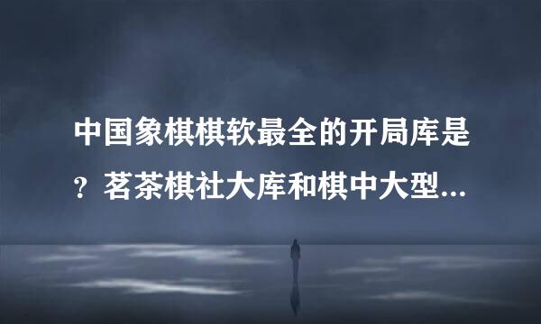 中国象棋棋软最全的开局库是？茗茶棋社大库和棋中大型人机库都超过5GB是不是现在最全的开局库？还有更