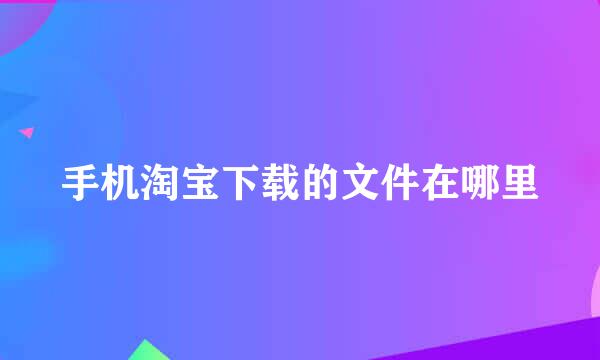 手机淘宝下载的文件在哪里