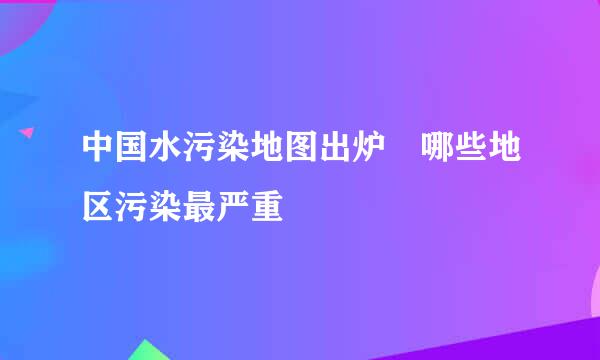 中国水污染地图出炉 哪些地区污染最严重