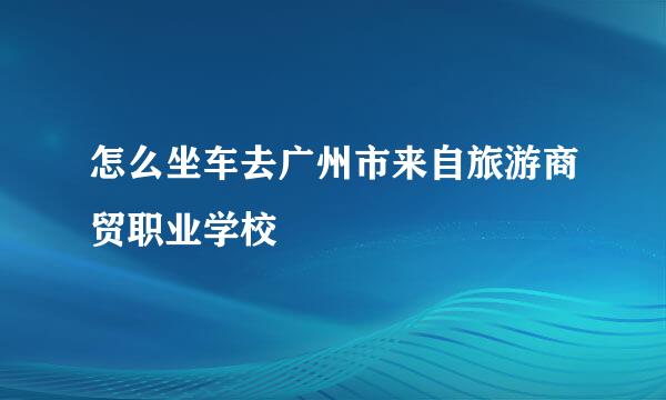 怎么坐车去广州市来自旅游商贸职业学校