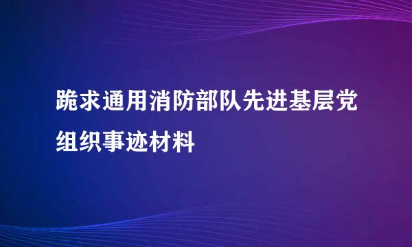 跪求通用消防部队先进基层党组织事迹材料