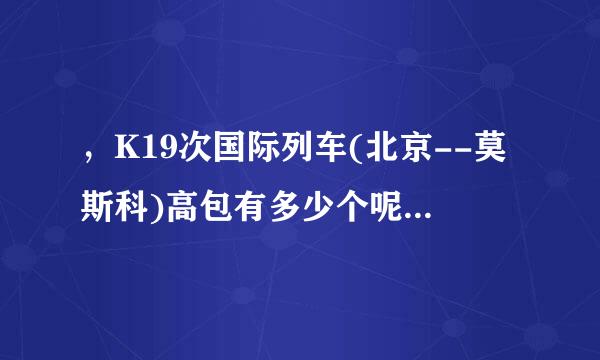 ，K19次国际列车(北京--莫斯科)高包有多少个呢?谢谢答复! 我想从满洲里站上....来自..