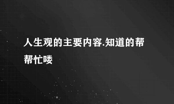 人生观的主要内容.知道的帮帮忙喽