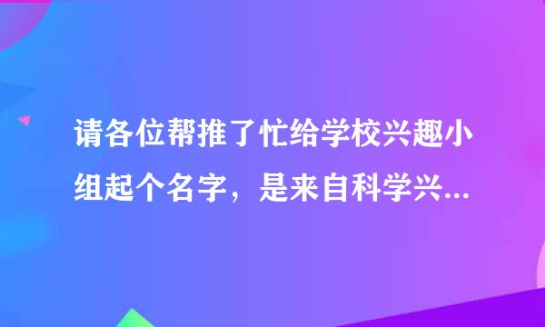 请各位帮推了忙给学校兴趣小组起个名字，是来自科学兴趣小组!!