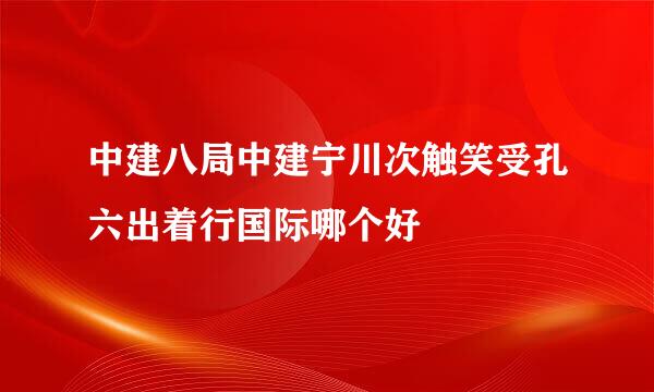 中建八局中建宁川次触笑受孔六出着行国际哪个好