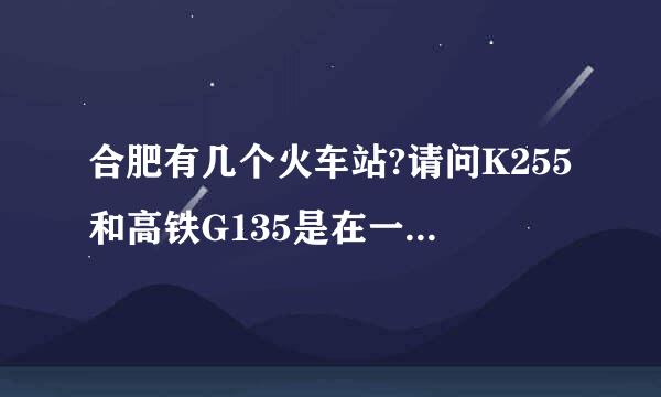 合肥有几个火车站?请问K255和高铁G135是在一个火车站吗