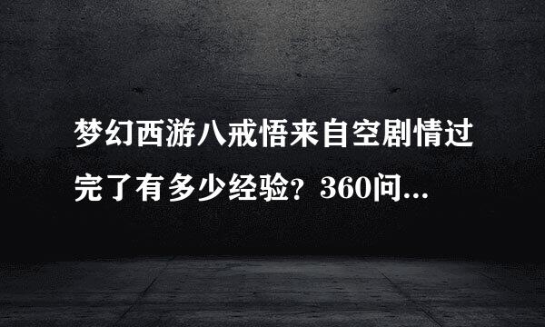 梦幻西游八戒悟来自空剧情过完了有多少经验？360问答有什么奖励?