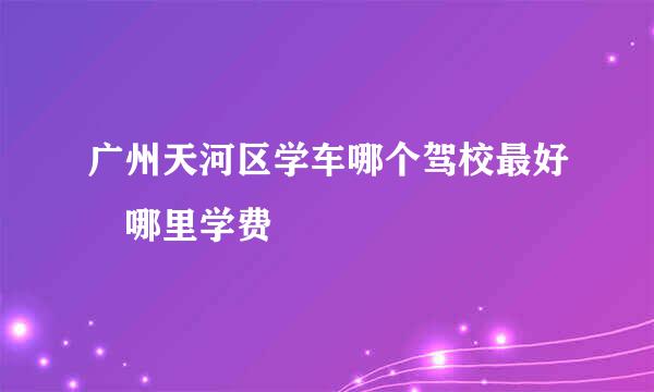 广州天河区学车哪个驾校最好 哪里学费